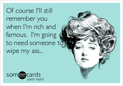 Of course I'll still remember you when I'm rich and famous. I'm going ...