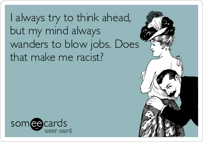I always try to think ahead,
but my mind always
wanders to blow jobs. Does
that make me racist?