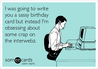 I was going to write
you a sassy birthday
card but instead I'm 
obsessing about
some crap on
the interwebz.