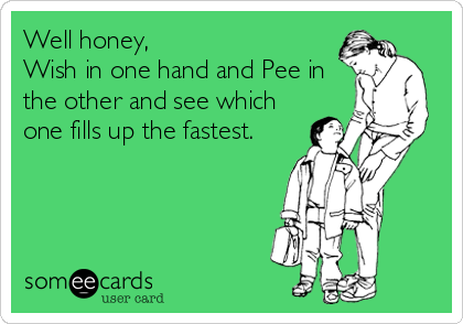 Well honey,
Wish in one hand and Pee in
the other and see which 
one fills up the fastest.
