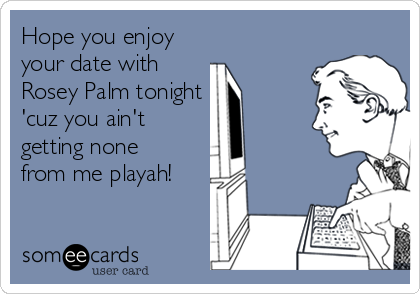 Hope you enjoy
your date with
Rosey Palm tonight
'cuz you ain't
getting none
from me playah!