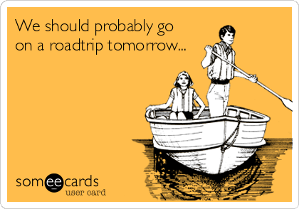 We should probably go
on a roadtrip tomorrow...