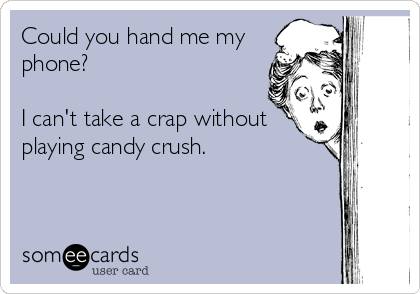 Could you hand me my
phone? 

I can't take a crap without
playing candy crush.