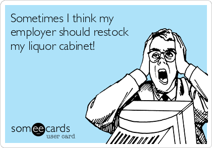 Sometimes I think my
employer should restock
my liquor cabinet!