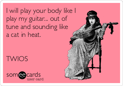 I will play your body like I
play my guitar... out of
tune and sounding like
a cat in heat. 


TWIOS