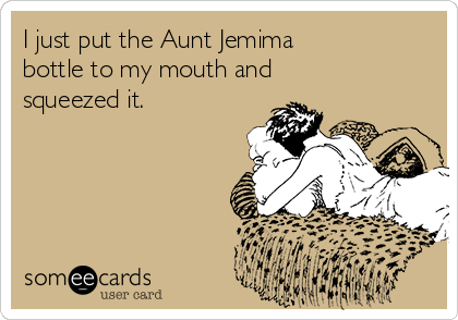 I just put the Aunt Jemima                 
bottle to my mouth and
squeezed it.