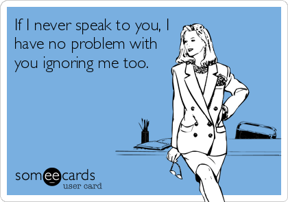 If I never speak to you, I
have no problem with
you ignoring me too.