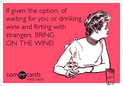 If given the option, of
waiting for you or drinking
wine and flirting with
strangers. BRING
ON THE WINE!