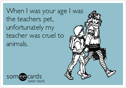 When I was your age I was
the teachers pet,  
unfortunately my
teacher was cruel to
animals.