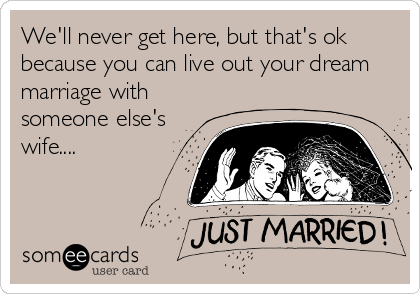 We'll never get here, but that's ok
because you can live out your dream
marriage with
someone else's
wife....
