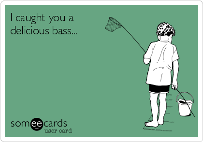 I caught you a 
delicious bass...