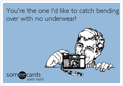 You're the one I'd like to catch bending
over with no underwear!