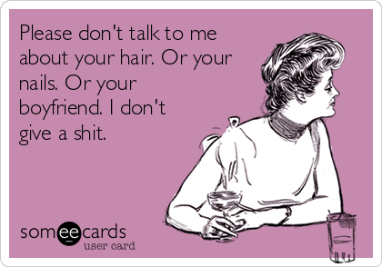 Please don't talk to me
about your hair. Or your
nails. Or your
boyfriend. I don't
give a shit.