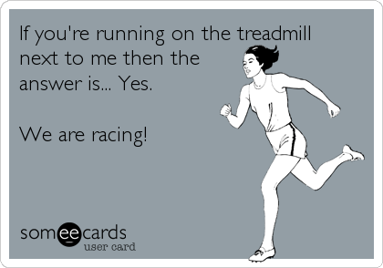 If you're running on the treadmill
next to me then the
answer is... Yes.

We are racing!