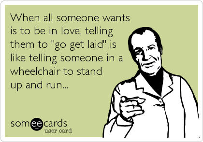 When all someone wants
is to be in love, telling
them to "go get laid" is
like telling someone in a
wheelchair to stand
up and run...