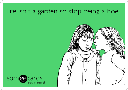 Life isn't a garden so stop being a hoe!