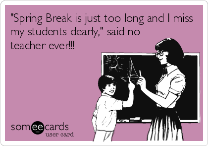 "Spring Break is just too long and I miss
my students dearly," said no
teacher ever!!!