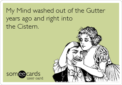 My Mind washed out of the Gutter
years ago and right into
the Cistern.