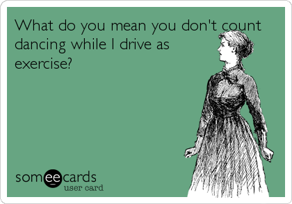 What do you mean you don't count
dancing while I drive as
exercise?