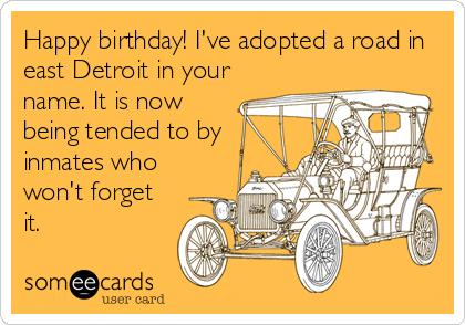 Happy birthday! I've adopted a road in
east Detroit in your
name. It is now
being tended to by
inmates who
won't forget
it.