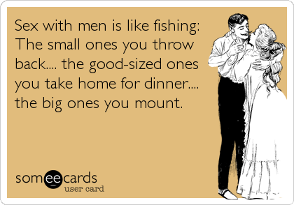 Sex with men is like fishing:
The small ones you throw
back.... the good-sized ones
you take home for dinner....
the big ones you mount.