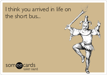 I think you arrived in life on
the short bus...