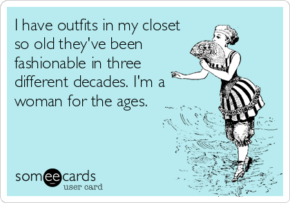 I have outfits in my closet 
so old they've been
fashionable in three
different decades. I'm a
woman for the ages.