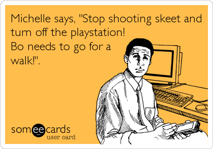 Michelle says, "Stop shooting skeet and
turn off the playstation!
Bo needs to go for a
walk!".