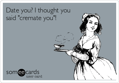 Date you? I thought you
said "cremate you"!