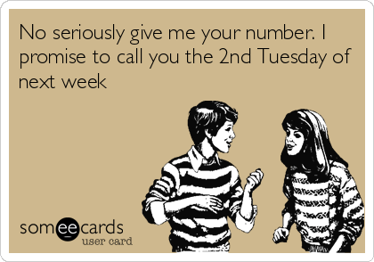 No seriously give me your number. I
promise to call you the 2nd Tuesday of
next week