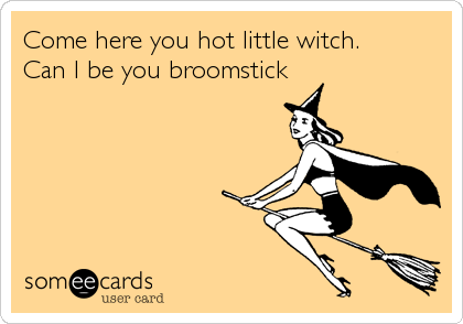 Come here you hot little witch.
Can I be you broomstick