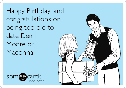 Happy Birthday, and 
congratulations on 
being too old to
date Demi
Moore or
Madonna.