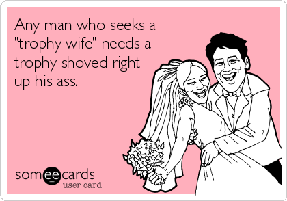 Any man who seeks a
"trophy wife" needs a
trophy shoved right
up his ass.