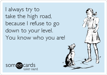I always try to 
take the high road, 
because I refuse to go 
down to your level.
You know who you are!