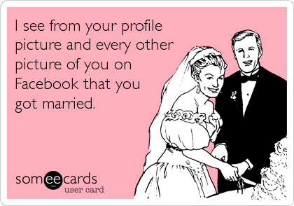 I see from your profile
picture and every other
picture of you on
Facebook that you
got married.