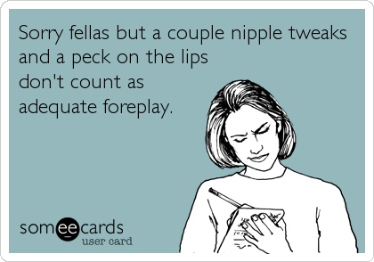 Sorry fellas but a couple nipple tweaks
and a peck on the lips
don't count as
adequate foreplay.