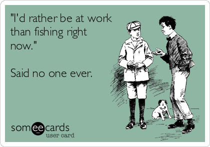 I'd rather be at work than fishing right now. Said no one ever.