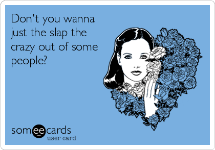 Don't you wanna
just the slap the
crazy out of some
people?