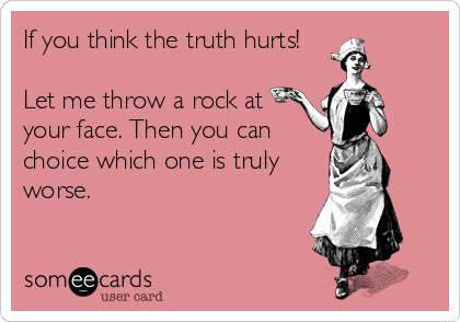 If you think the truth hurts!

Let me throw a rock at
your face. Then you can
choice which one is truly
worse.