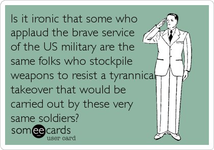 Is it ironic that some who
applaud the brave service
of the US military are the
same folks who stockpile
weapons to resist a tyrannical
takeover that would be
carried out by these very
same soldiers?