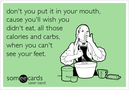 don't you put it in your mouth,
cause you'll wish you
didn't eat, all those
calories and carbs,
when you can't
see your feet.