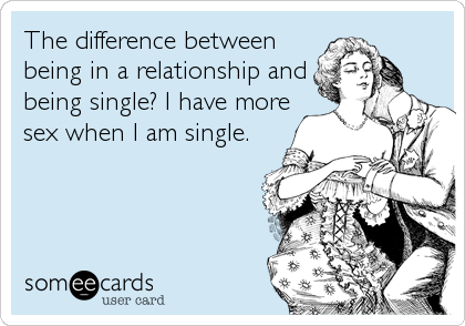 The difference between
being in a relationship and
being single? I have more
sex when I am single.
