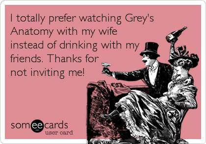 I totally prefer watching Grey's
Anatomy with my wife
instead of drinking with my
friends. Thanks for
not inviting me!
