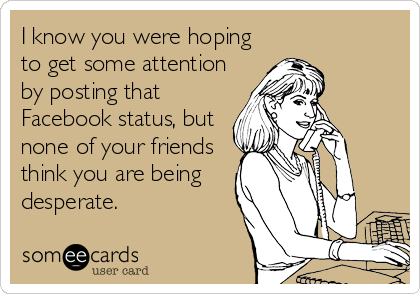 I know you were hoping
to get some attention
by posting that
Facebook status, but
none of your friends
think you are being
desperate.