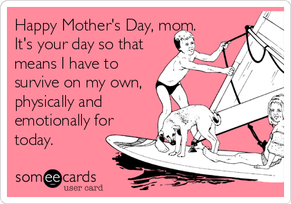 Happy Mother's Day, mom.
It's your day so that
means I have to
survive on my own,
physically and
emotionally for
today.