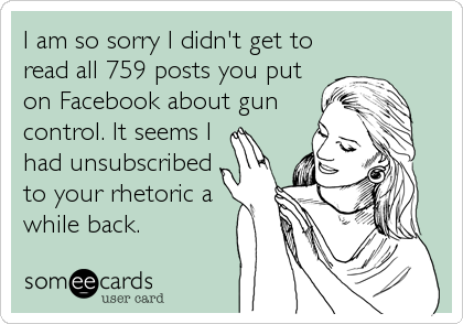 I am so sorry I didn't get to
read all 759 posts you put
on Facebook about gun
control. It seems I
had unsubscribed 
to your rhetoric a
while back.
