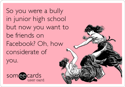 So you were a bully 
in junior high school
but now you want to 
be friends on
Facebook? Oh, how
considerate of
you.