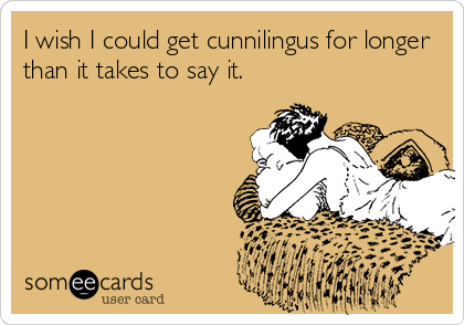 I wish I could get cunnilingus for longer
than it takes to say it.