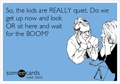 So, the kids are REALLY quiet. Do we
get up now and look
OR sit here and wait
for the BOOM?