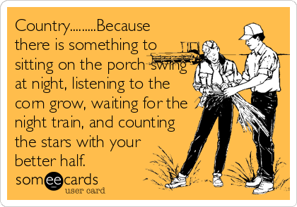 Country.........Because
there is something to
sitting on the porch swing
at night, listening to the
corn grow, waiting for the
night train, and counting
the stars with your 
better half.